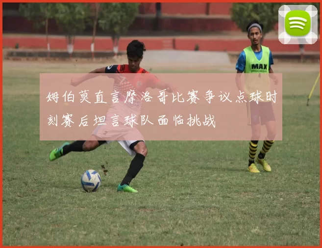 姆伯莫直言摩洛哥比赛争议点球时刻赛后坦言球队面临挑战