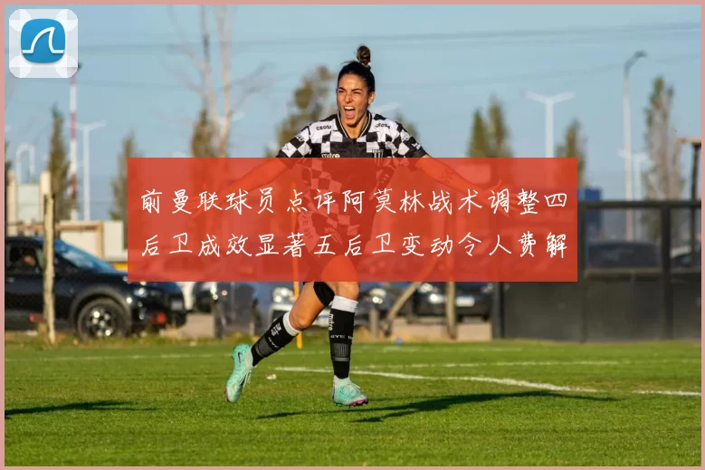 前曼联球员点评阿莫林战术调整四后卫成效显著五后卫变动令人费解