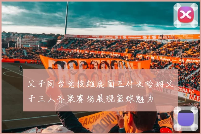 父子同台竞技雄鹿国王对决哈姆父子三人齐聚赛场展现篮球魅力