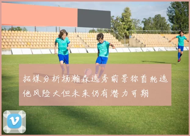 拓媒分析杨瀚森选秀前景称首轮选他风险大但未来仍有潜力可期
