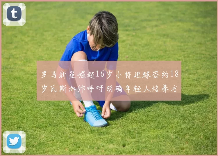 罗马新星崛起16岁小将进球签约18岁瓦斯加帅呼吁明确年轻人培养方针