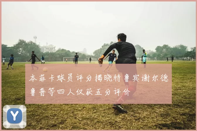 本菲卡球员评分揭晓特鲁宾谢尔德鲁普等四人仅获五分评价
