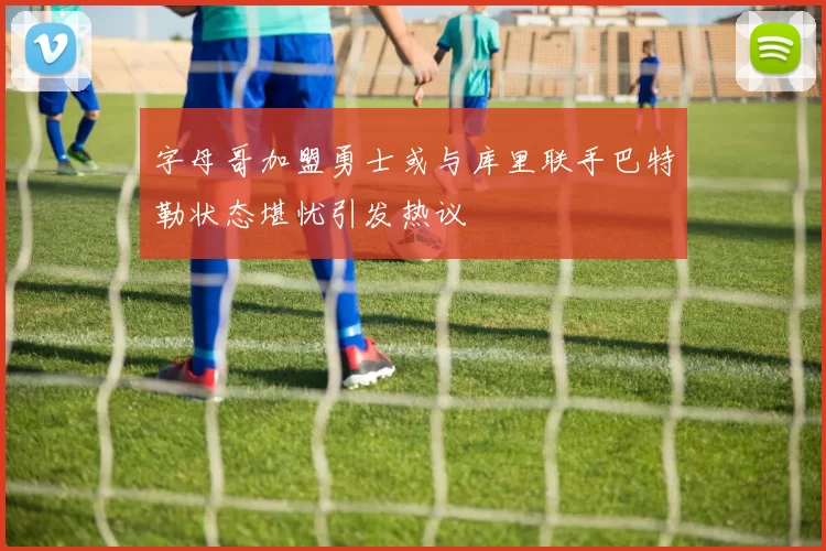 字母哥加盟勇士或与库里联手巴特勒状态堪忧引发热议